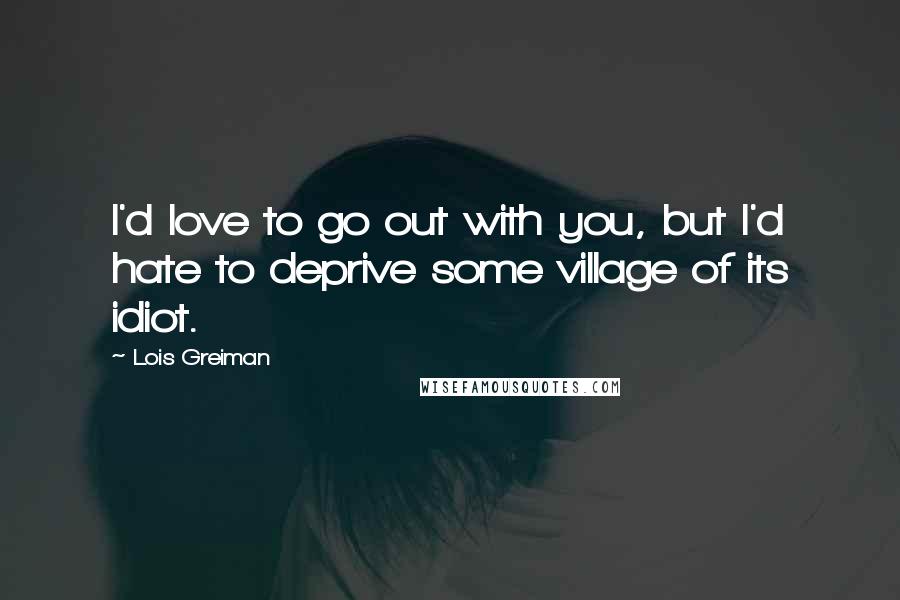 Lois Greiman Quotes: I'd love to go out with you, but I'd hate to deprive some village of its idiot.