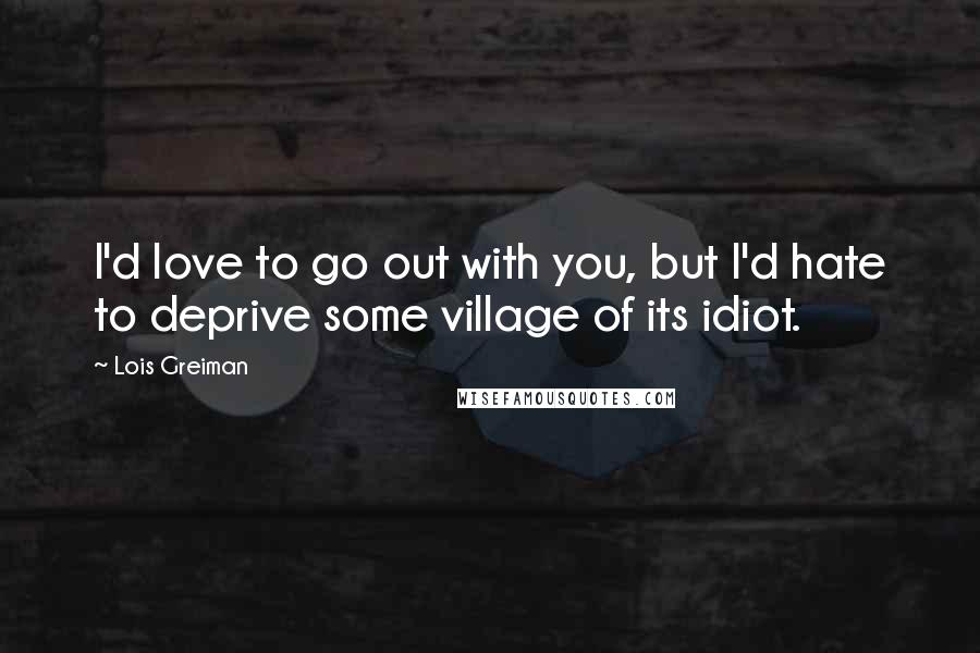 Lois Greiman Quotes: I'd love to go out with you, but I'd hate to deprive some village of its idiot.