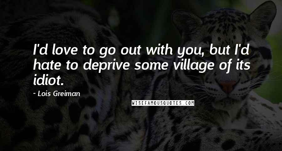 Lois Greiman Quotes: I'd love to go out with you, but I'd hate to deprive some village of its idiot.