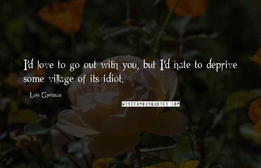 Lois Greiman Quotes: I'd love to go out with you, but I'd hate to deprive some village of its idiot.