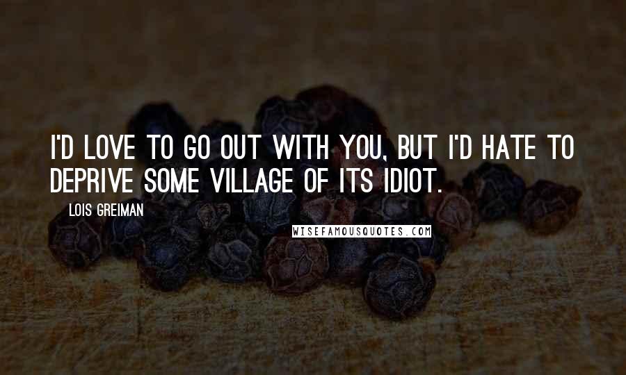 Lois Greiman Quotes: I'd love to go out with you, but I'd hate to deprive some village of its idiot.