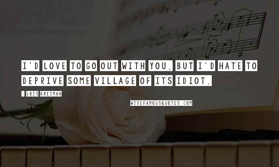 Lois Greiman Quotes: I'd love to go out with you, but I'd hate to deprive some village of its idiot.