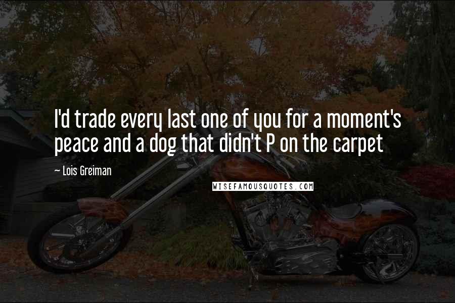 Lois Greiman Quotes: I'd trade every last one of you for a moment's peace and a dog that didn't P on the carpet