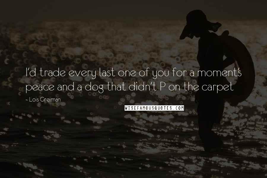 Lois Greiman Quotes: I'd trade every last one of you for a moment's peace and a dog that didn't P on the carpet