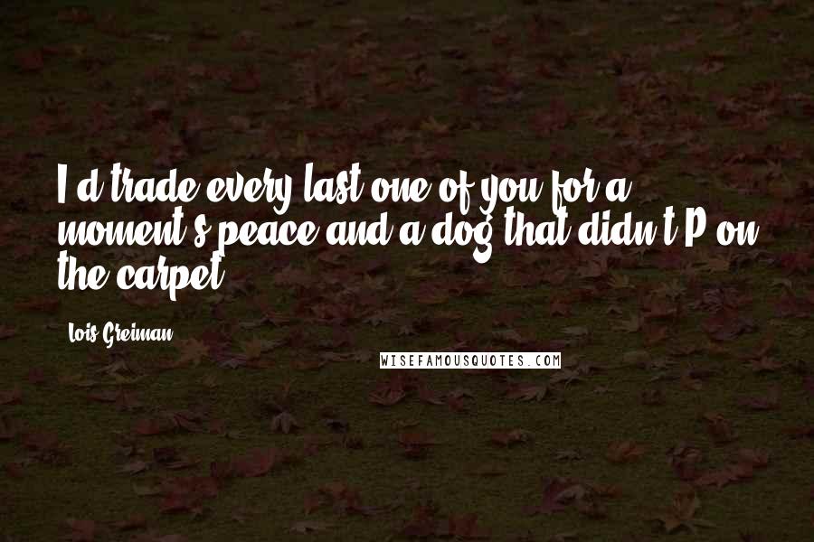 Lois Greiman Quotes: I'd trade every last one of you for a moment's peace and a dog that didn't P on the carpet