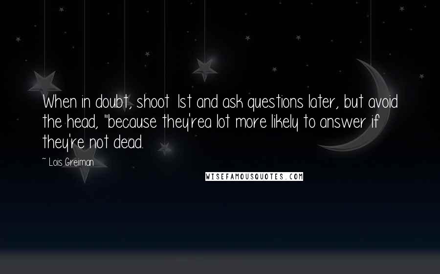 Lois Greiman Quotes: When in doubt, shoot 1st and ask questions later, but avoid the head, "because they'rea lot more likely to answer if they're not dead.