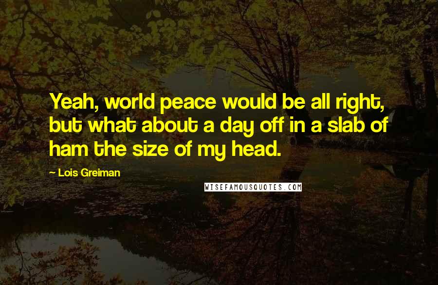 Lois Greiman Quotes: Yeah, world peace would be all right, but what about a day off in a slab of ham the size of my head.