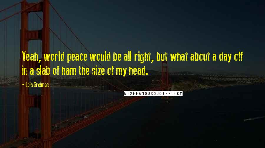 Lois Greiman Quotes: Yeah, world peace would be all right, but what about a day off in a slab of ham the size of my head.