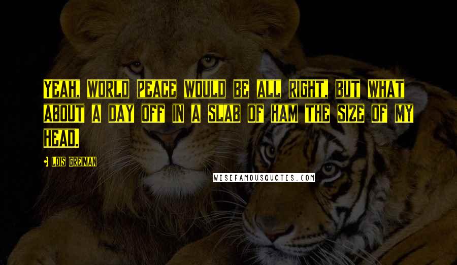 Lois Greiman Quotes: Yeah, world peace would be all right, but what about a day off in a slab of ham the size of my head.