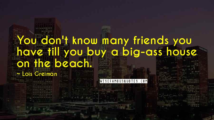 Lois Greiman Quotes: You don't know many friends you have till you buy a big-ass house on the beach.
