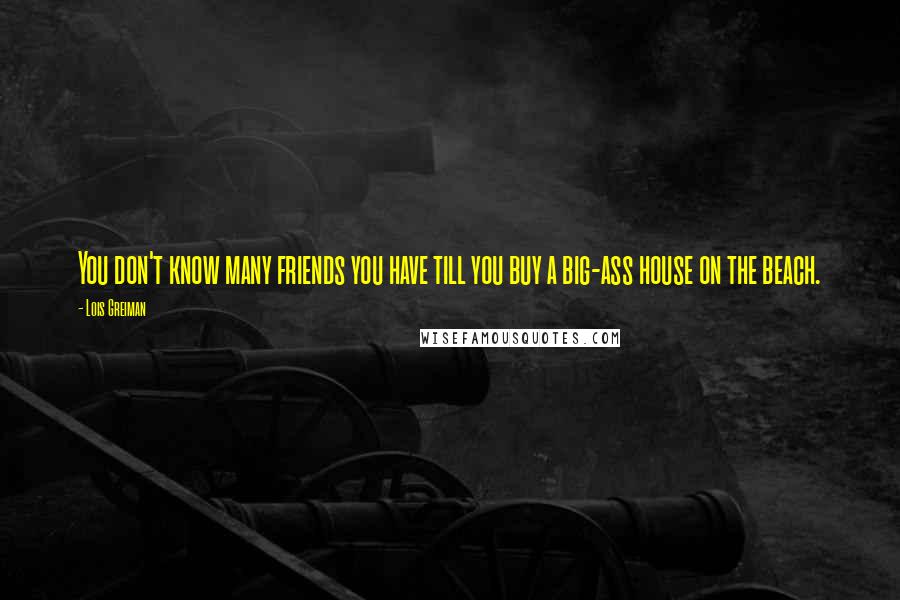 Lois Greiman Quotes: You don't know many friends you have till you buy a big-ass house on the beach.