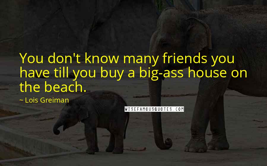 Lois Greiman Quotes: You don't know many friends you have till you buy a big-ass house on the beach.