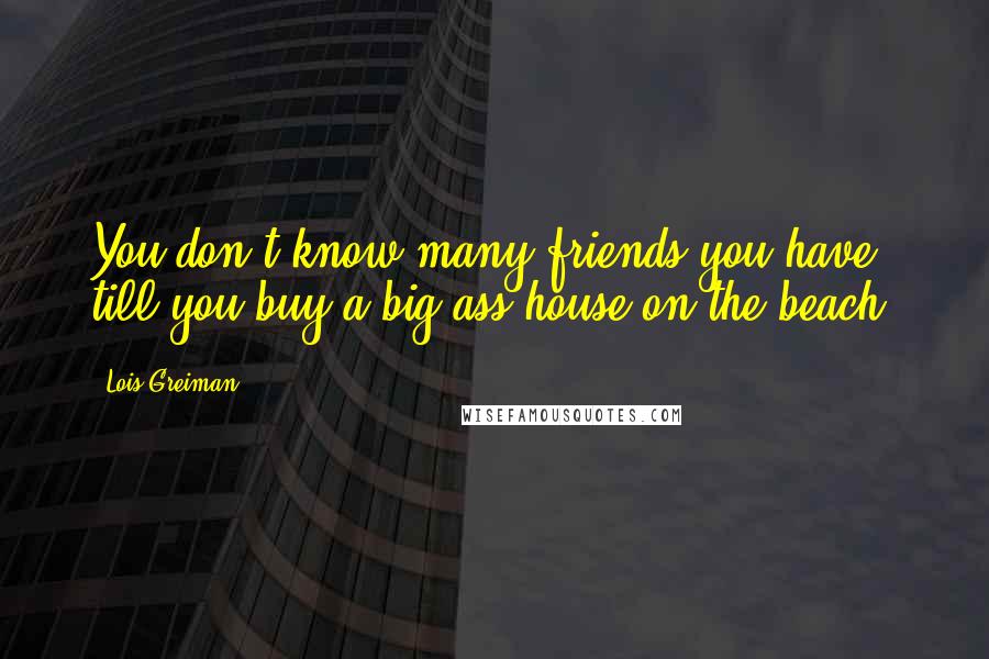 Lois Greiman Quotes: You don't know many friends you have till you buy a big-ass house on the beach.