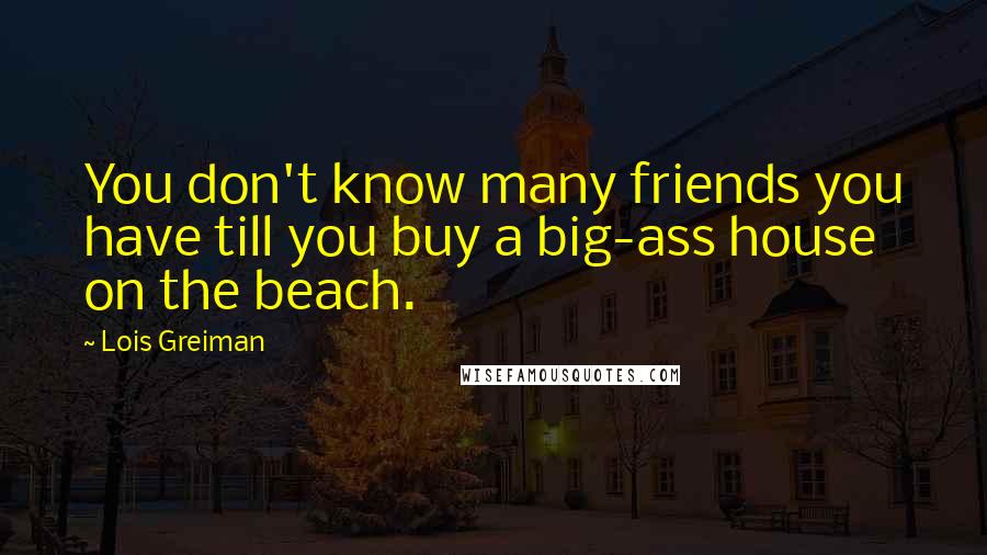 Lois Greiman Quotes: You don't know many friends you have till you buy a big-ass house on the beach.