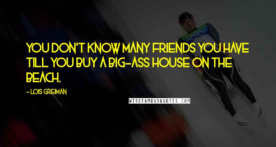 Lois Greiman Quotes: You don't know many friends you have till you buy a big-ass house on the beach.