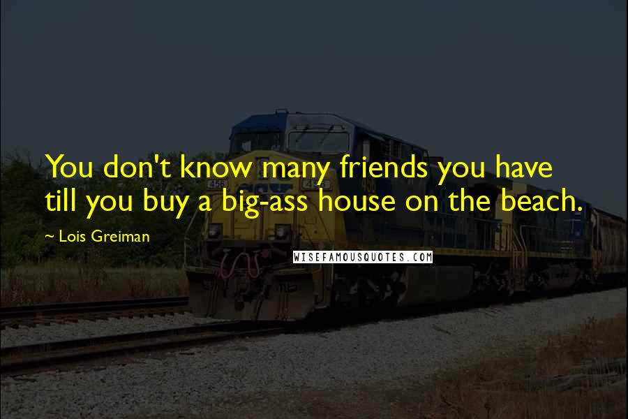 Lois Greiman Quotes: You don't know many friends you have till you buy a big-ass house on the beach.