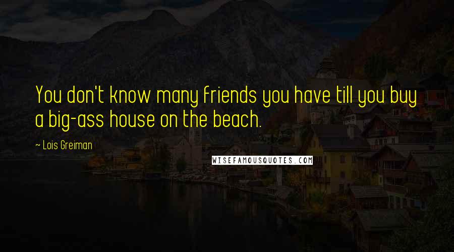 Lois Greiman Quotes: You don't know many friends you have till you buy a big-ass house on the beach.