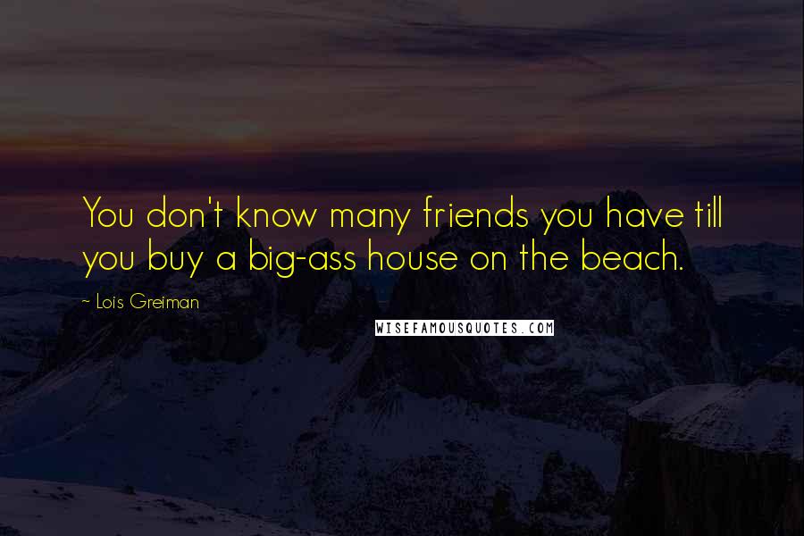 Lois Greiman Quotes: You don't know many friends you have till you buy a big-ass house on the beach.