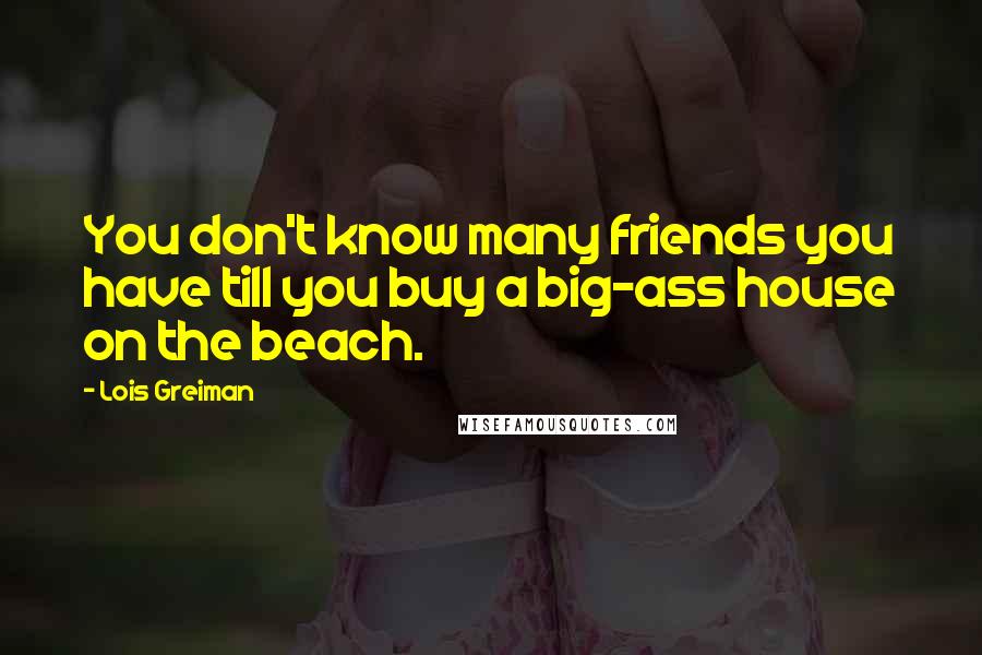 Lois Greiman Quotes: You don't know many friends you have till you buy a big-ass house on the beach.