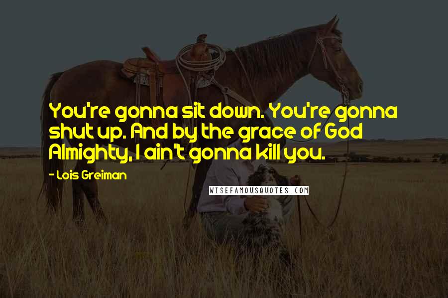 Lois Greiman Quotes: You're gonna sit down. You're gonna shut up. And by the grace of God Almighty, I ain't gonna kill you.