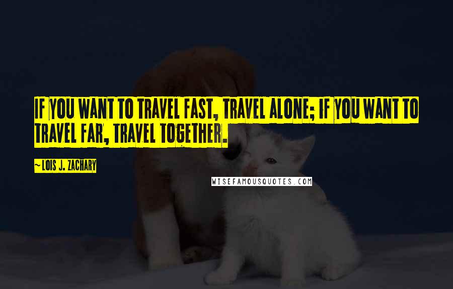 Lois J. Zachary Quotes: If you want to travel fast, travel alone; if you want to travel far, travel together.