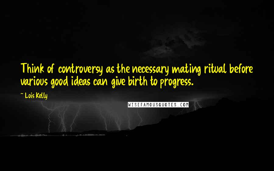 Lois Kelly Quotes: Think of controversy as the necessary mating ritual before various good ideas can give birth to progress.