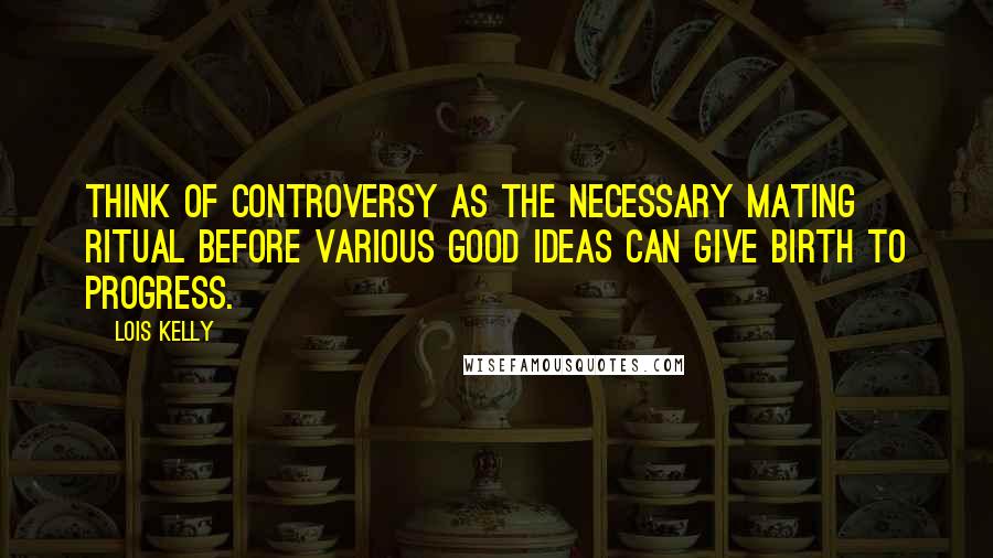 Lois Kelly Quotes: Think of controversy as the necessary mating ritual before various good ideas can give birth to progress.