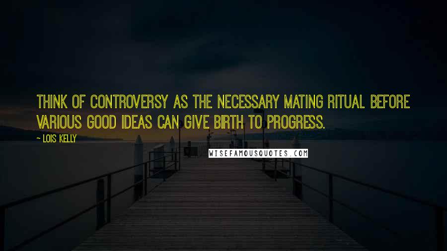 Lois Kelly Quotes: Think of controversy as the necessary mating ritual before various good ideas can give birth to progress.