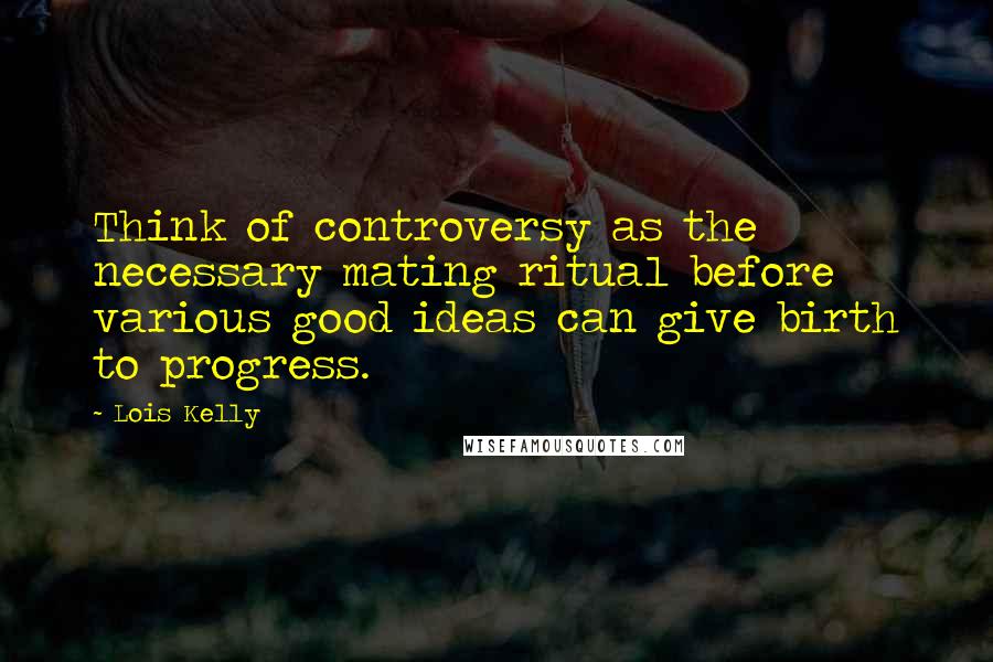 Lois Kelly Quotes: Think of controversy as the necessary mating ritual before various good ideas can give birth to progress.