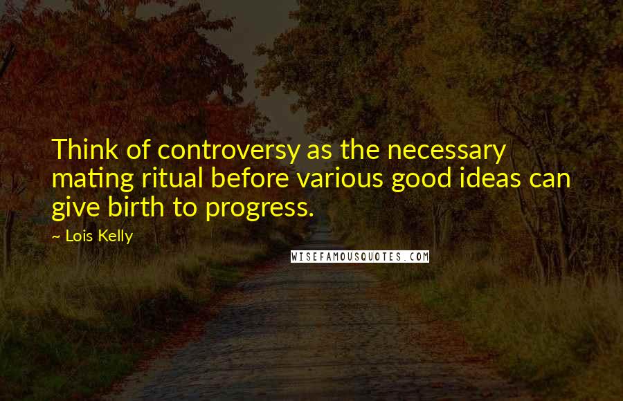 Lois Kelly Quotes: Think of controversy as the necessary mating ritual before various good ideas can give birth to progress.