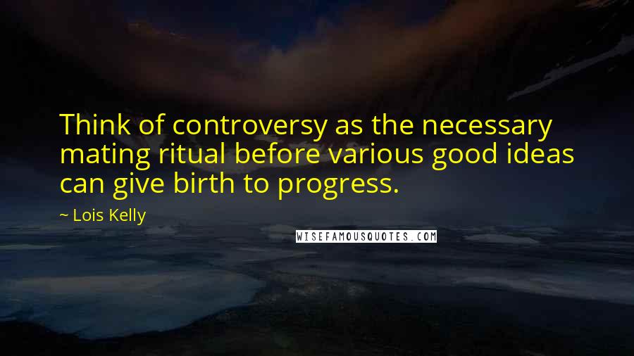 Lois Kelly Quotes: Think of controversy as the necessary mating ritual before various good ideas can give birth to progress.