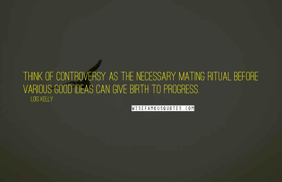 Lois Kelly Quotes: Think of controversy as the necessary mating ritual before various good ideas can give birth to progress.
