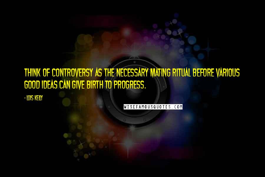 Lois Kelly Quotes: Think of controversy as the necessary mating ritual before various good ideas can give birth to progress.