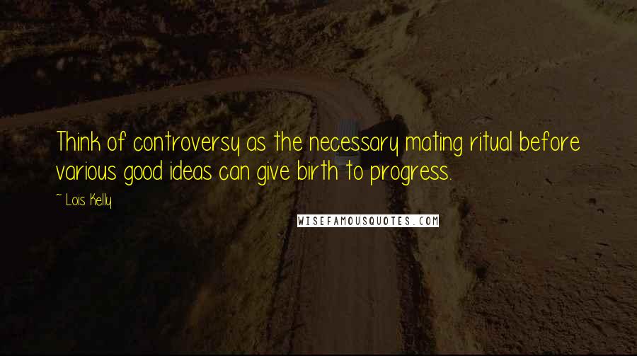 Lois Kelly Quotes: Think of controversy as the necessary mating ritual before various good ideas can give birth to progress.