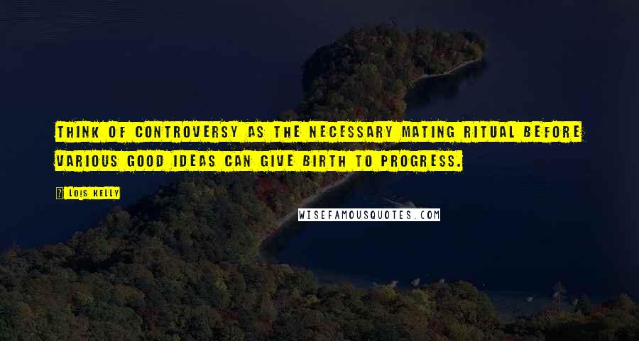 Lois Kelly Quotes: Think of controversy as the necessary mating ritual before various good ideas can give birth to progress.