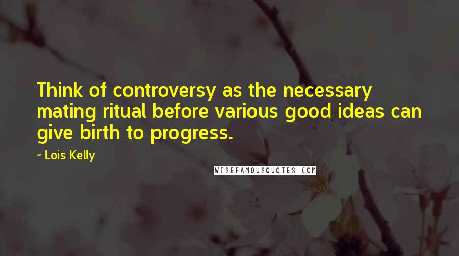 Lois Kelly Quotes: Think of controversy as the necessary mating ritual before various good ideas can give birth to progress.