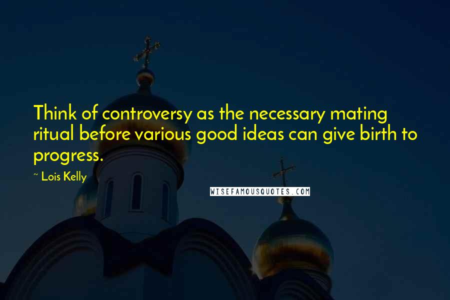 Lois Kelly Quotes: Think of controversy as the necessary mating ritual before various good ideas can give birth to progress.