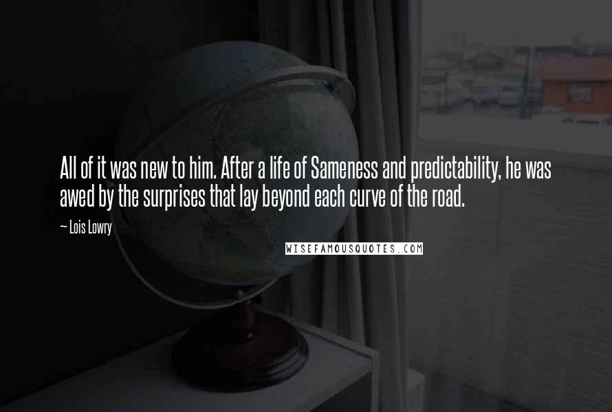 Lois Lowry Quotes: All of it was new to him. After a life of Sameness and predictability, he was awed by the surprises that lay beyond each curve of the road.