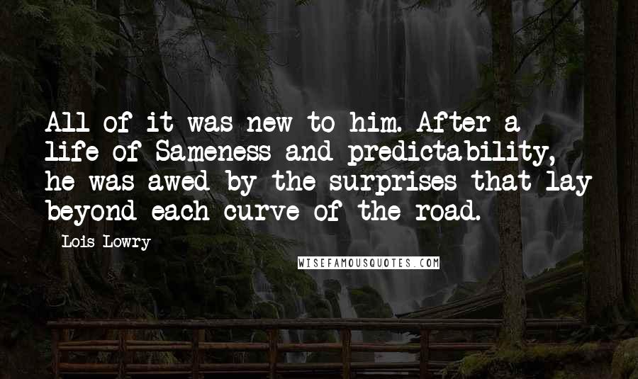 Lois Lowry Quotes: All of it was new to him. After a life of Sameness and predictability, he was awed by the surprises that lay beyond each curve of the road.