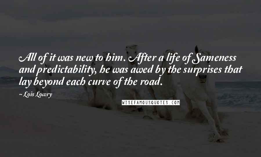 Lois Lowry Quotes: All of it was new to him. After a life of Sameness and predictability, he was awed by the surprises that lay beyond each curve of the road.