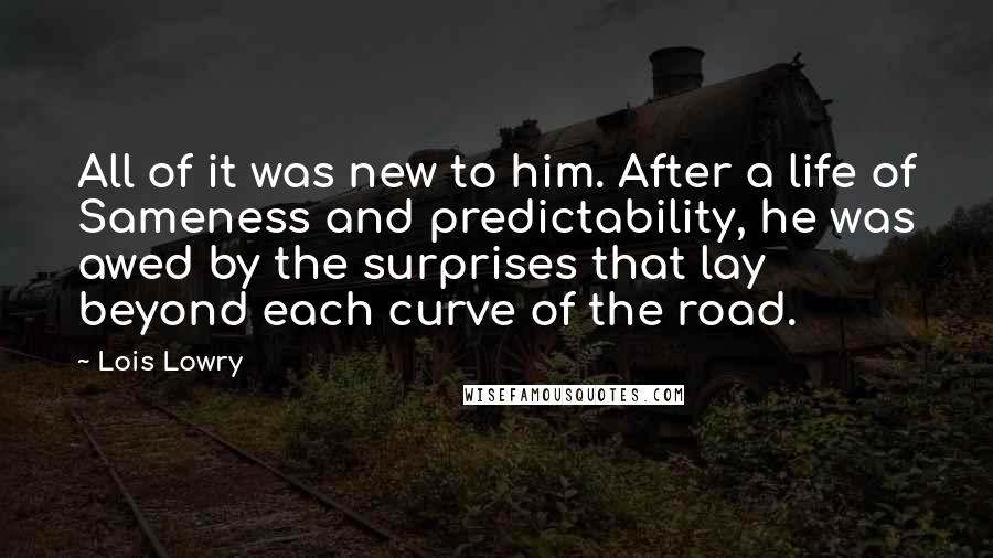 Lois Lowry Quotes: All of it was new to him. After a life of Sameness and predictability, he was awed by the surprises that lay beyond each curve of the road.