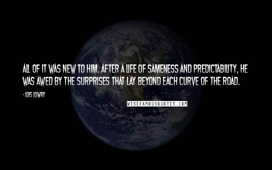 Lois Lowry Quotes: All of it was new to him. After a life of Sameness and predictability, he was awed by the surprises that lay beyond each curve of the road.