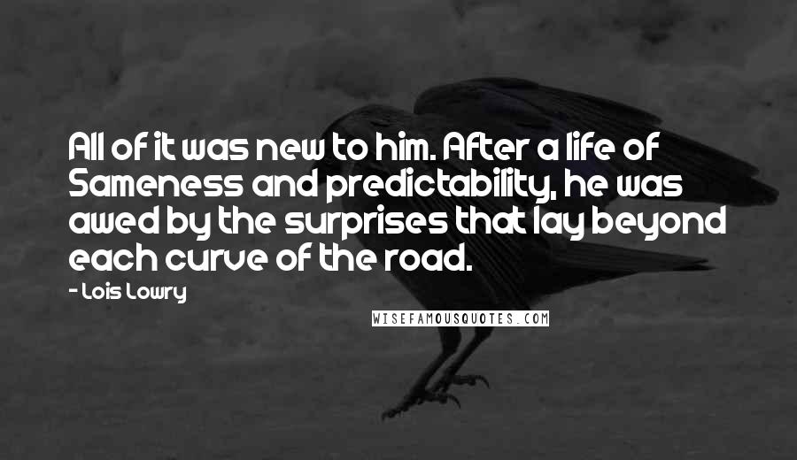 Lois Lowry Quotes: All of it was new to him. After a life of Sameness and predictability, he was awed by the surprises that lay beyond each curve of the road.