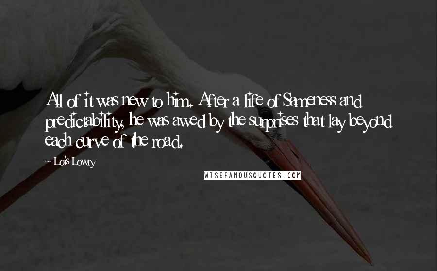 Lois Lowry Quotes: All of it was new to him. After a life of Sameness and predictability, he was awed by the surprises that lay beyond each curve of the road.