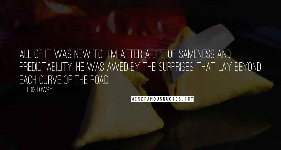 Lois Lowry Quotes: All of it was new to him. After a life of Sameness and predictability, he was awed by the surprises that lay beyond each curve of the road.