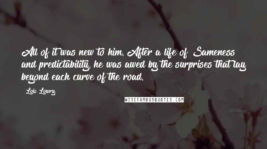 Lois Lowry Quotes: All of it was new to him. After a life of Sameness and predictability, he was awed by the surprises that lay beyond each curve of the road.