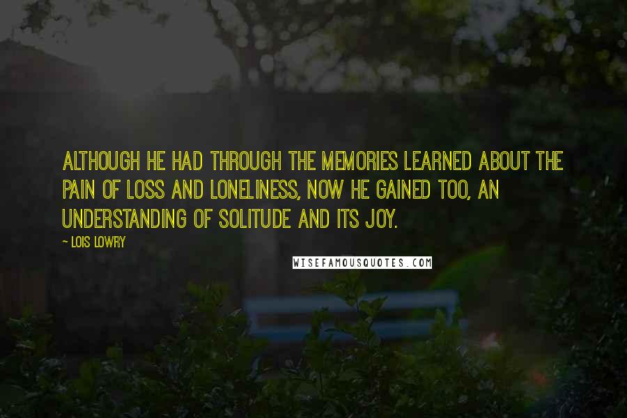 Lois Lowry Quotes: Although he had through the memories learned about the pain of loss and loneliness, now he gained too, an understanding of solitude and its joy.