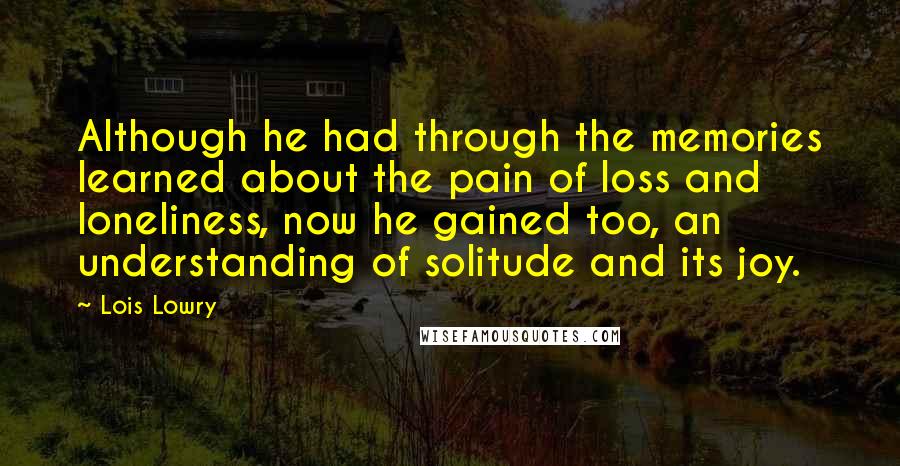Lois Lowry Quotes: Although he had through the memories learned about the pain of loss and loneliness, now he gained too, an understanding of solitude and its joy.