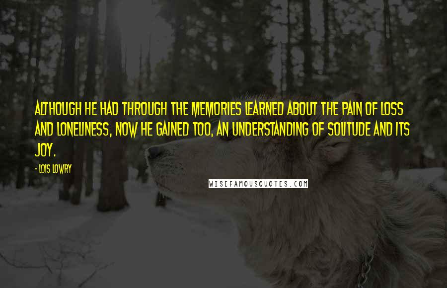 Lois Lowry Quotes: Although he had through the memories learned about the pain of loss and loneliness, now he gained too, an understanding of solitude and its joy.