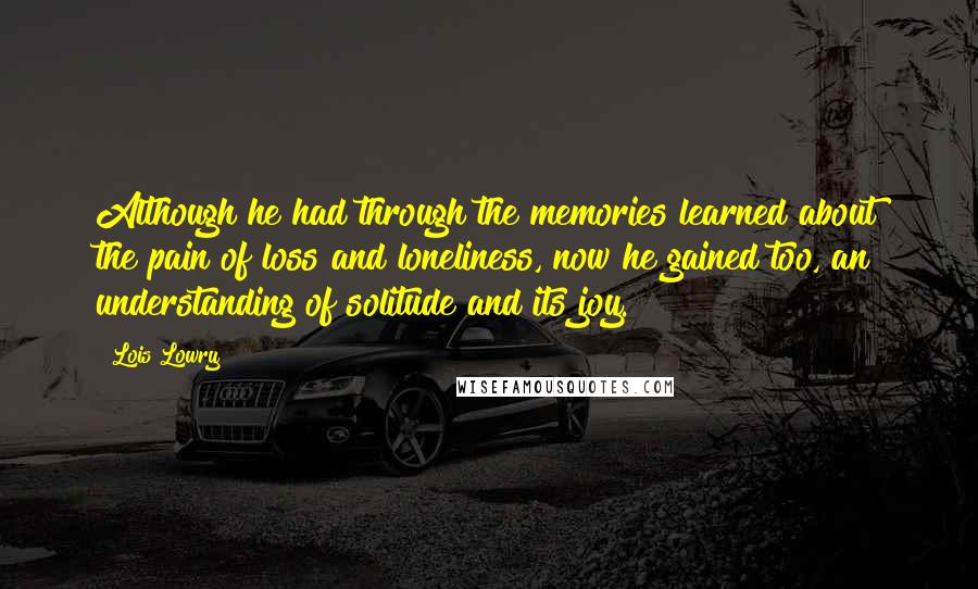 Lois Lowry Quotes: Although he had through the memories learned about the pain of loss and loneliness, now he gained too, an understanding of solitude and its joy.